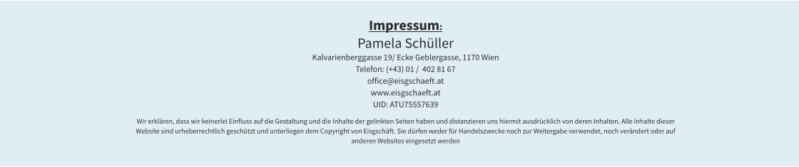 Impressum: Pamela Schüller Kalvarienberggasse 19/ Ecke Geblergasse, 1170 Wien  Telefon: (+43) 01 /  402 81 67 office@eisgschaeft.at www.eisgschaeft.at UID: ATU75557639  Wir erklären, dass wir keinerlei Einfluss auf die Gestaltung und die Inhalte der gelinkten Seiten haben und distanzieren uns hiermit ausdrücklich von deren Inhalten. Alle Inhalte dieser Website sind urheberrechtlich geschützt und unterliegen dem Copyright von Eisgschäft. Sie dürfen weder für Handelszwecke noch zur Weitergabe verwendet, noch verändert oder auf anderen Websites eingesetzt werden